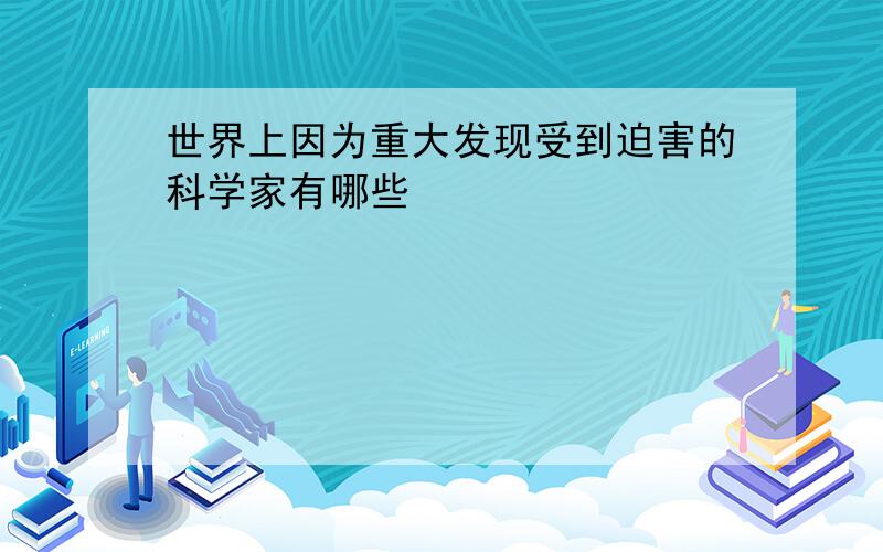 世界上因为重大发现受到迫害的科学家有哪些