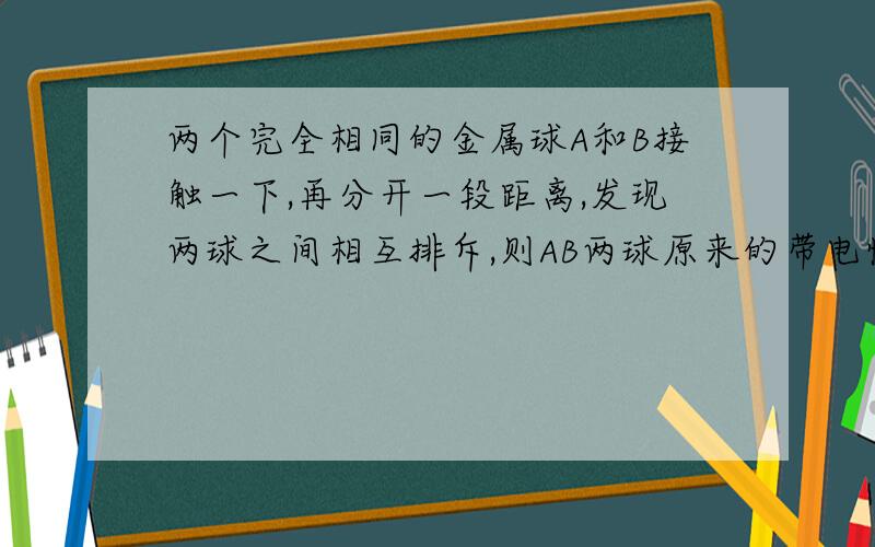 两个完全相同的金属球A和B接触一下,再分开一段距离,发现两球之间相互排斥,则AB两球原来的带电情况可能A、带有等量异种电荷；B、带有等量同种电荷；C、带有不等量异种电荷；D、一个带