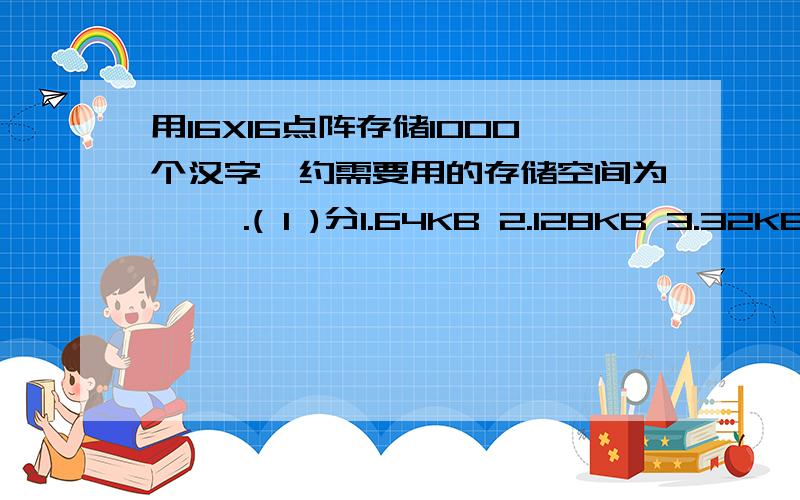 用16X16点阵存储1000个汉字,约需要用的存储空间为【 】.( 1 )分1.64KB 2.128KB 3.32KB 4.70KB