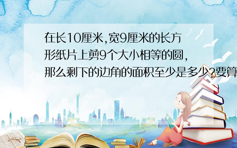 在长10厘米,宽9厘米的长方形纸片上剪9个大小相等的圆,那么剩下的边角的面积至少是多少?要算式和答案s=10*9-9*1.5*1.5*3.14=26.415为什么要这样做？1.5是怎么求出来的？