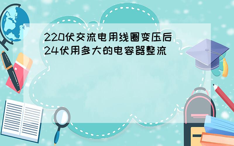 220伏交流电用线圈变压后（24伏用多大的电容器整流