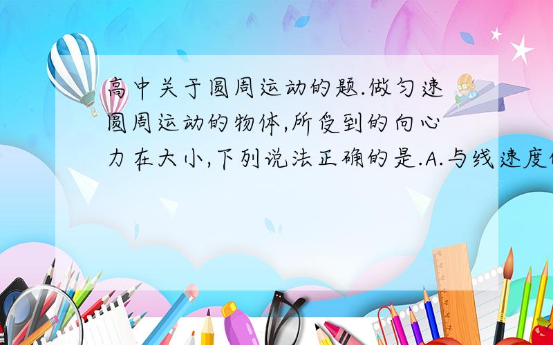 高中关于圆周运动的题.做匀速圆周运动的物体,所受到的向心力在大小,下列说法正确的是.A.与线速度的平方成正比 B.与角速度的平方成正比 C.与运动半径成正比 D.与线速度和角速度的乘积成