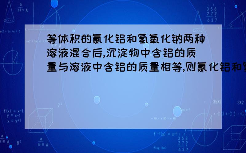 等体积的氯化铝和氢氧化钠两种溶液混合后,沉淀物中含铝的质量与溶液中含铝的质量相等,则氯化铝和氢氧化钠两种溶液的物质的量浓度之比为（）A 1：3       B 2：3     C1：4       D2：7求分析