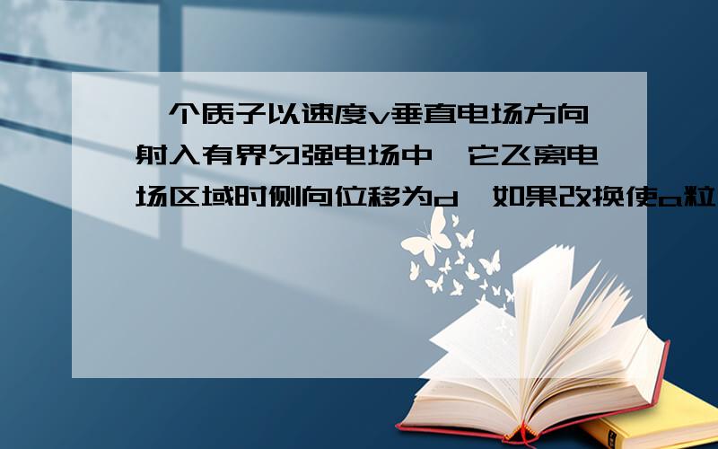 一个质子以速度v垂直电场方向射入有界匀强电场中,它飞离电场区域时侧向位移为d,如果改换使a粒子（氦原子核）从同一位置以2v速度垂直射入,则它飞离有界电场时的侧向位移为多少?