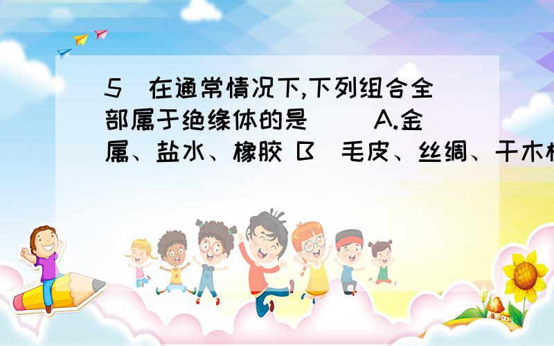 5．在通常情况下,下列组合全部属于绝缘体的是（ ）A.金属、盐水、橡胶 B．毛皮、丝绸、干木棒C.塑料棒、石灰水、大地 D.铁棒、橡皮、铅笔芯