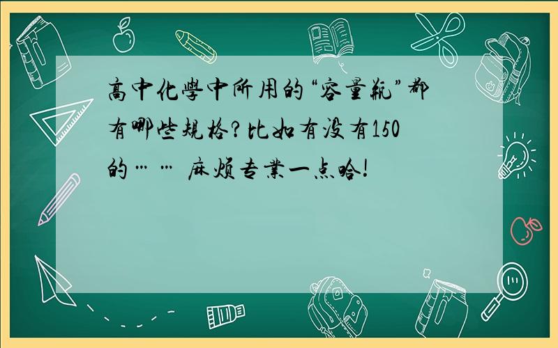 高中化学中所用的“容量瓶”都有哪些规格?比如有没有150的…… 麻烦专业一点哈!