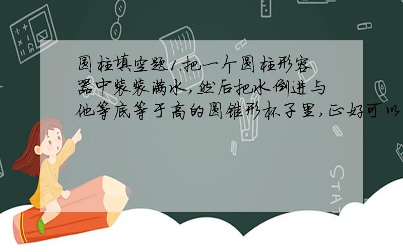 圆柱填空题1.把一个圆柱形容器中装装满水,然后把水倒进与他等底等于高的圆锥形杯子里,正好可以倒满(  )杯,这说明了(                     )2.一个体积是60立方厘米的圆柱,削成一个最大的圆锥,