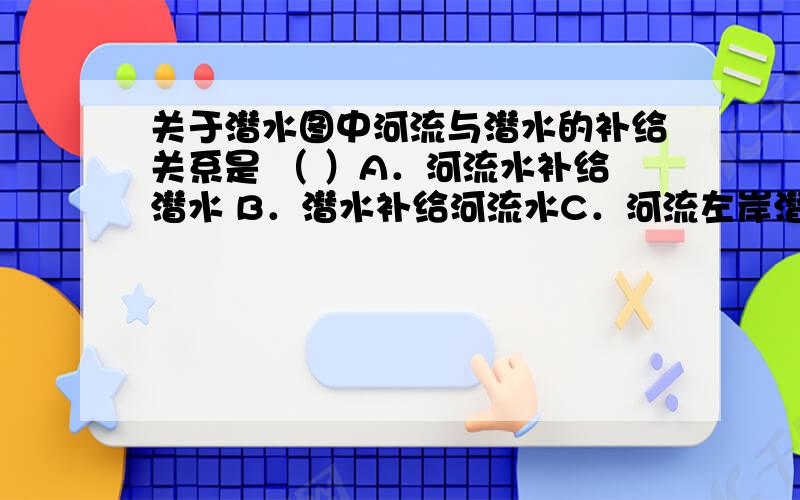 关于潜水图中河流与潜水的补给关系是 （ ）A．河流水补给潜水 B．潜水补给河流水C．河流左岸潜水补给河流水,右岸河流水补给潜水D．河流右岸潜水补给河流水,左岸河流水补给潜水