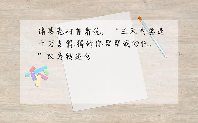 诸葛亮对鲁肃说：“三天内要造十万支箭,得请你帮帮我的忙.”改为转述句