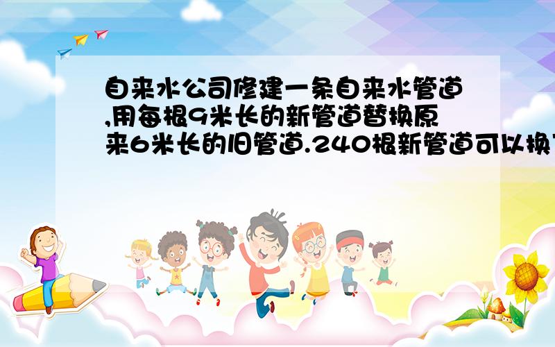 自来水公司修建一条自来水管道,用每根9米长的新管道替换原来6米长的旧管道.240根新管道可以换下多少根旧管道?（用比例解）