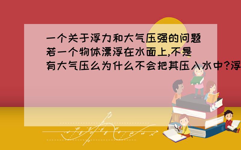 一个关于浮力和大气压强的问题若一个物体漂浮在水面上,不是有大气压么为什么不会把其压入水中?浮力应该没有大气压大啊.回答好了+10分