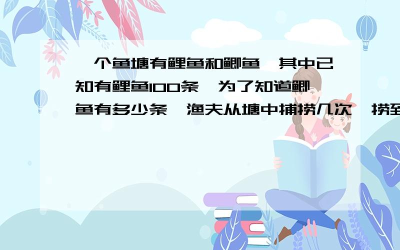 一个鱼塘有鲤鱼和鲫鱼,其中已知有鲤鱼100条,为了知道鲫鱼有多少条,渔夫从塘中捕捞几次,捞到鲤鱼10条,鲫鱼20条,问塘中鲫鱼有多少条?