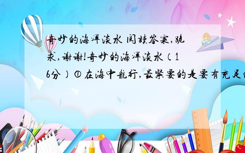 奇妙的海洋淡水 阅读答案,跪求,谢谢!奇妙的海洋淡水（16分）①在海中航行,最紧要的是要有充足的淡水供应.近在咫尺的大海,虽然全是水,但却咸得不能饮用.  所以,远洋航船都要带上足够的