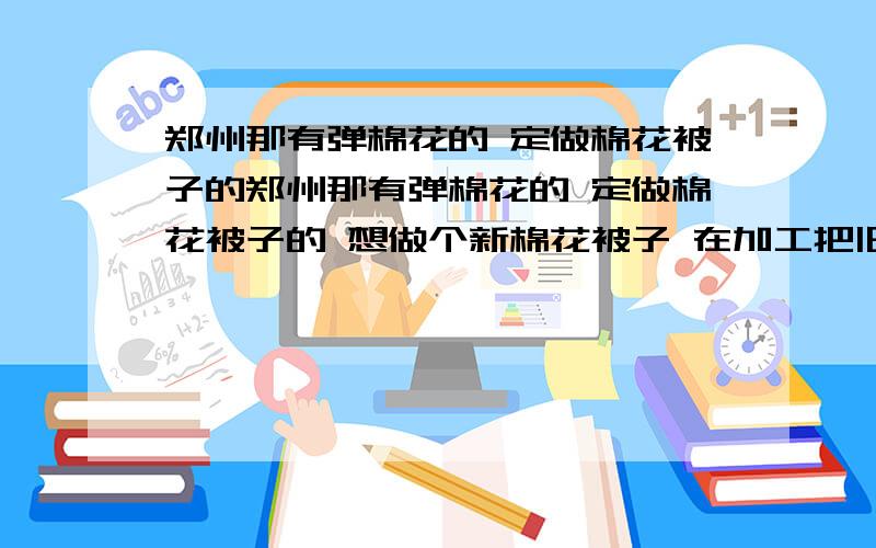 郑州那有弹棉花的 定做棉花被子的郑州那有弹棉花的 定做棉花被子的 想做个新棉花被子 在加工把旧的被子翻新一下 谁知道 要做的好