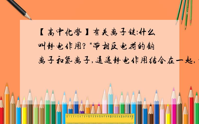 【高中化学】有关离子键：什么叫静电作用?“带相反电荷的钠离子和氯离子,通过静电作用结合在一起,…”什么是静电作用?