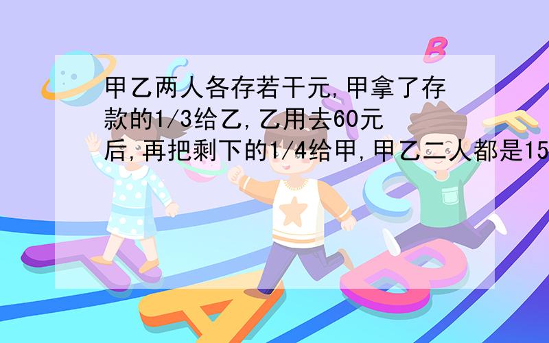 甲乙两人各存若干元,甲拿了存款的1/3给乙,乙用去60元后,再把剩下的1/4给甲,甲乙二人都是150元.甲乙2甲乙2人原来各有多少元?