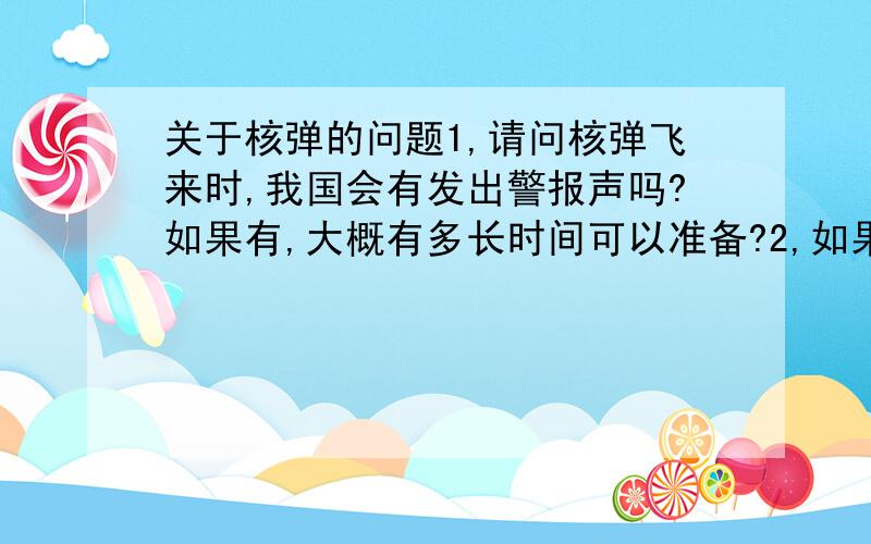 关于核弹的问题1,请问核弹飞来时,我国会有发出警报声吗?如果有,大概有多长时间可以准备?2,如果我来得及躲进防空洞,假设能抵挡得住核爆炸,那大概要到什么时候才能出来?怎么回到地面?如