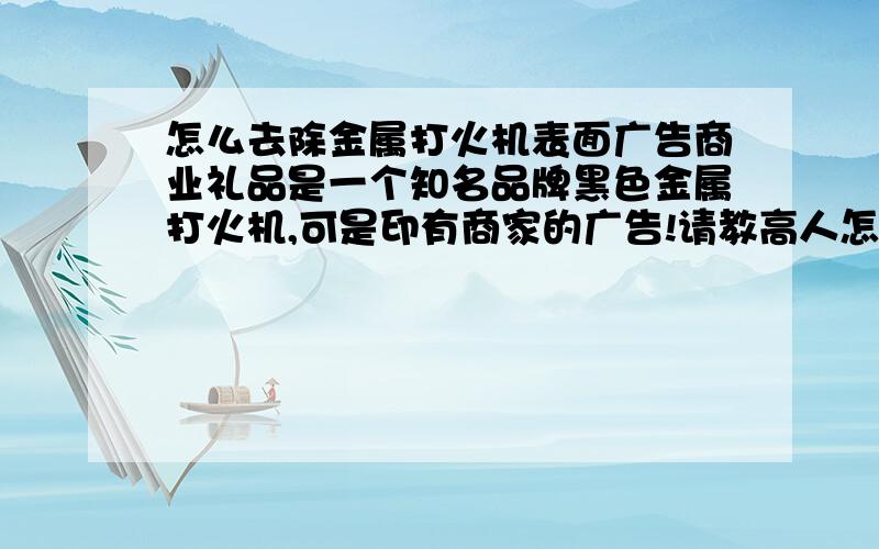 怎么去除金属打火机表面广告商业礼品是一个知名品牌黑色金属打火机,可是印有商家的广告!请教高人怎样去除金属打火机表面广告呢?广告是油印的恐怕不行!