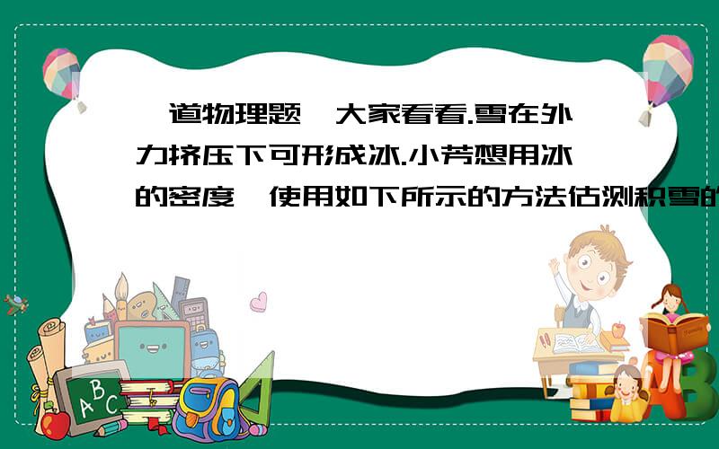 一道物理题,大家看看.雪在外力挤压下可形成冰.小芳想用冰的密度,使用如下所示的方法估测积雪的密度：利用平整地面上的积雪,脚向下用力踩在雪上,形成一个下凹的脚印,然后测量脚印的深