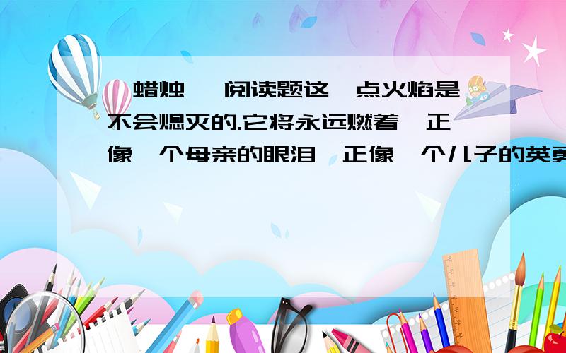 《蜡烛》 阅读题这一点火焰是不会熄灭的.它将永远燃着,正像一个母亲的眼泪,正像一个儿子的英勇,那样永垂不朽.请结合本文谈谈此句话的理解原文：http://zhidao.baidu.com/question/10316804.html