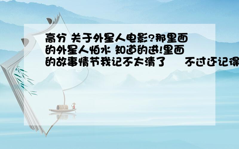 高分 关于外星人电影?那里面的外星人怕水 知道的进!里面的故事情节我记不太清了     不过还记得是一个父亲带着自己的两个孩子  大的是男孩小的是女孩    孩子的母亲好像是出车祸死了