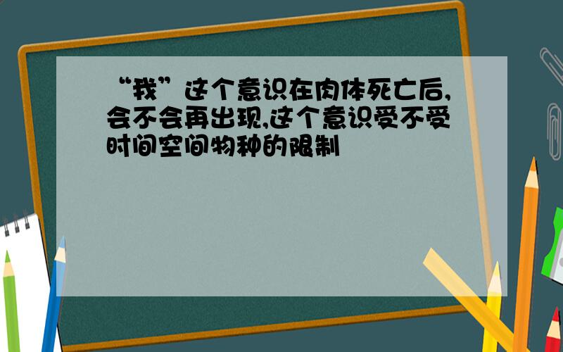 “我”这个意识在肉体死亡后,会不会再出现,这个意识受不受时间空间物种的限制