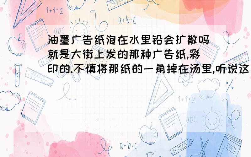 油墨广告纸泡在水里铅会扩散吗就是大街上发的那种广告纸,彩印的.不慎将那纸的一角掉在汤里,听说这纸含铅,这汤还能喝么