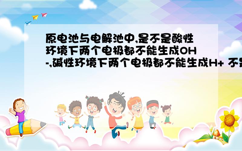 原电池与电解池中,是不是酸性环境下两个电极都不能生成OH-,碱性环境下两个电极都不能生成H+ 不是说的总反应,是说的两个电极分别的情况
