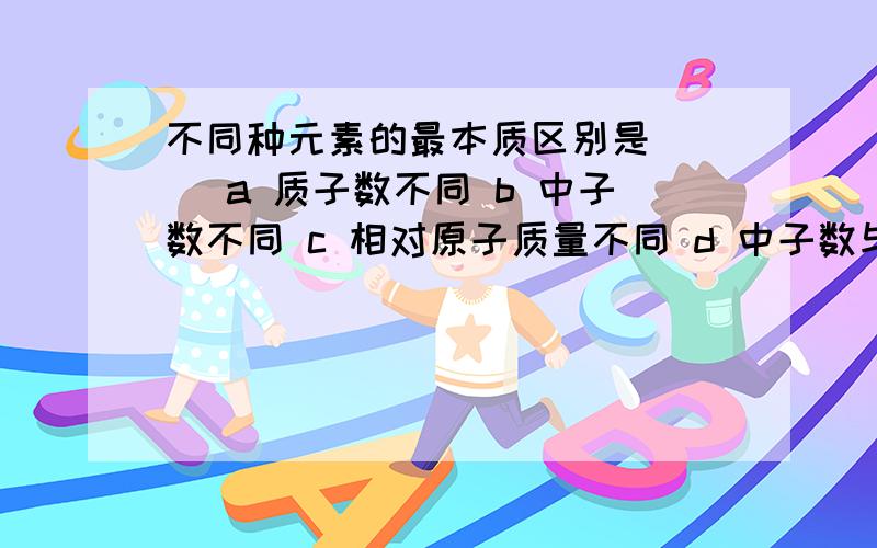 不同种元素的最本质区别是( ) a 质子数不同 b 中子数不同 c 相对原子质量不同 d 中子数与核外电子数之和不