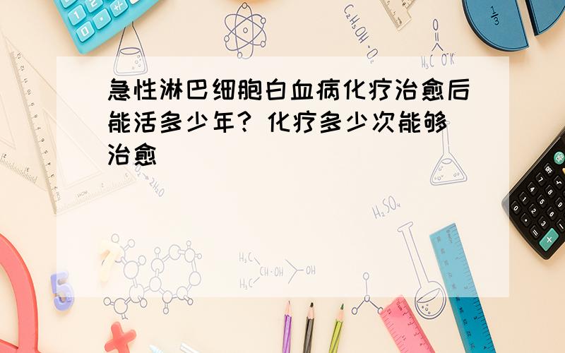 急性淋巴细胞白血病化疗治愈后能活多少年? 化疗多少次能够治愈