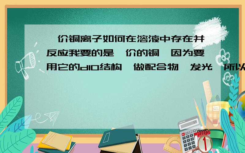 一价铜离子如何在溶液中存在并反应我要的是一价的铜,因为要用它的d10结构,做配合物,发光,所以不要2价的铜.氯化亚铜在水中分解为二价铜与铜单质,而铜单质又是游离于溶液体系之外,平衡