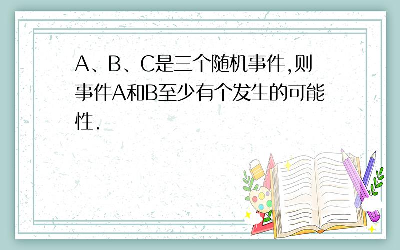 A、B、C是三个随机事件,则事件A和B至少有个发生的可能性.