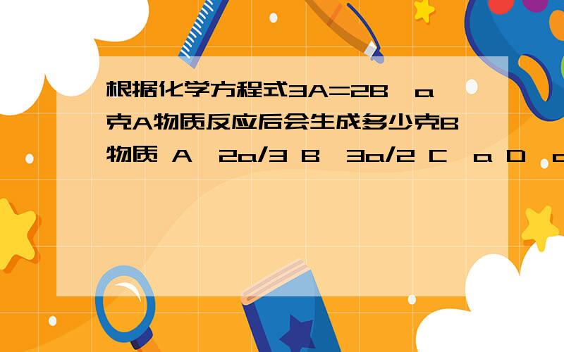 根据化学方程式3A=2B,a克A物质反应后会生成多少克B物质 A、2a/3 B、3a/2 C、a D、a/2根据我的理解,应该是选C,前面那个方程式应该是个迷糊,可以根据质量守恒定律来推断是C,但是有个同学成绩比