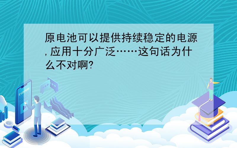 原电池可以提供持续稳定的电源,应用十分广泛……这句话为什么不对啊?