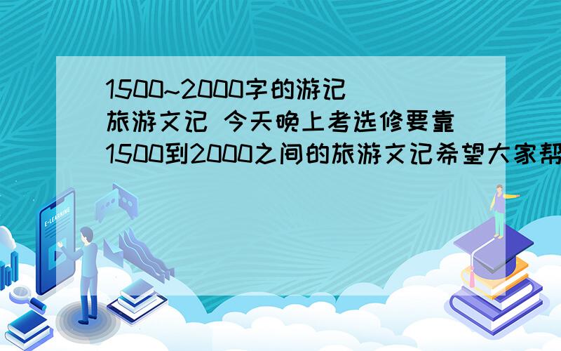 1500~2000字的游记 旅游文记 今天晚上考选修要靠1500到2000之间的旅游文记希望大家帮下忙