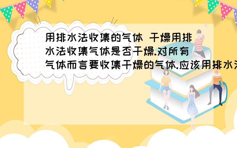 用排水法收集的气体 干燥用排水法收集气体是否干燥.对所有气体而言要收集干燥的气体.应该用排水法还是 通过浓硫酸,为什么.、请回答我第一个问题