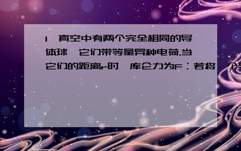 1、真空中有两个完全相同的导体球,它们带等量异种电荷.当它们的距离r时,库仑力为F；若将一个与它们完全相同的导体球分别与它们接触一下后移开,在保持它们之间的距离不变的情况下,它