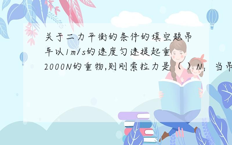 关于二力平衡的条件的填空题吊车以1m/s的速度匀速提起重2000N的重物,则刚索拉力是（ ）N；当吊车以2m/s的速度匀速提起重时,钢索拉力将（ ）【填“大于”“小于”或“等于”】2000N；若提