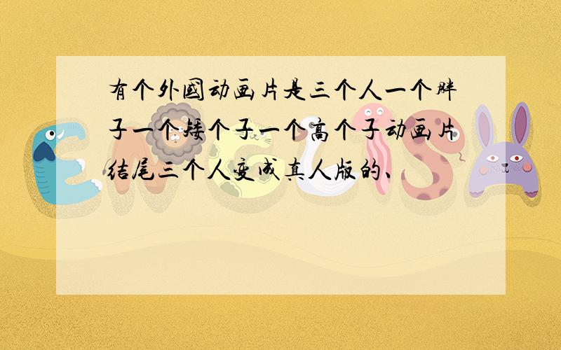 有个外国动画片是三个人一个胖子一个矮个子一个高个子动画片结尾三个人变成真人版的、