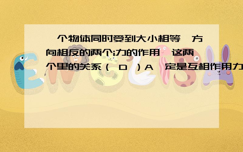 一个物体同时受到大小相等,方向相反的两个i力的作用,这两个里的关系（ D ）A一定是互相作用力 B一定是平衡力 C即可能是平衡力又可能是互相作用力 D以上三种说法都不对.请问为什么,如果