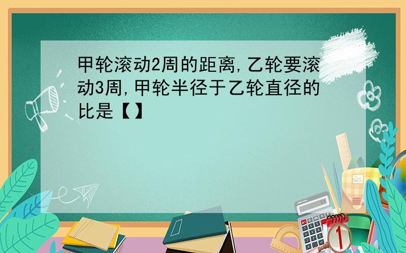 甲轮滚动2周的距离,乙轮要滚动3周,甲轮半径于乙轮直径的比是【】