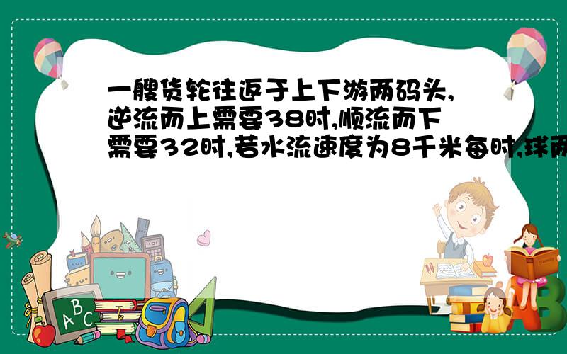 一艘货轮往返于上下游两码头,逆流而上需要38时,顺流而下需要32时,若水流速度为8千米每时,球两码头的距