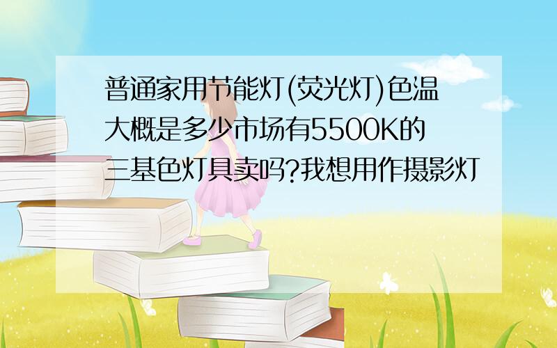 普通家用节能灯(荧光灯)色温大概是多少市场有5500K的三基色灯具卖吗?我想用作摄影灯