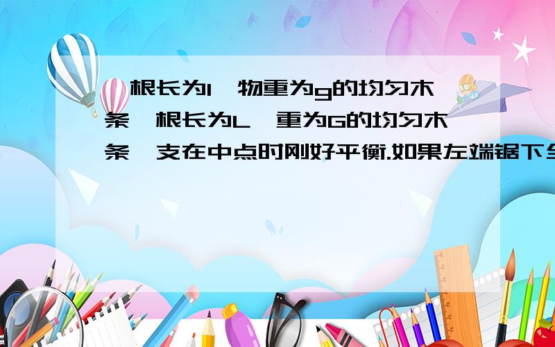 一根长为l,物重为g的均匀木条一根长为L,重为G的均匀木条,支在中点时刚好平衡.如果左端锯下全长的 四分之一 ,并放在剩余部分的上面,木条将 （ ）A保持平衡B右端下沉C左端下沉D上,下摇摆我