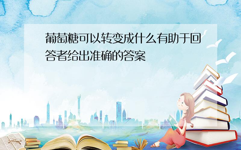 葡萄糖可以转变成什么有助于回答者给出准确的答案