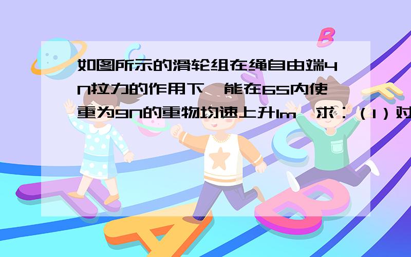 如图所示的滑轮组在绳自由端4N拉力的作用下,能在6S内使重为9N的重物均速上升1m,求：（1）对重物做的有用