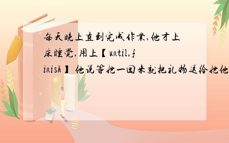 每天晚上直到完成作业,他才上床睡觉,用上【until,finish】 他说等她一回来就把礼物送给她他说等她一回来就把礼物送给她 【say,give,come】林先生今天早上乘公交车上班而不是步行【go,instead】