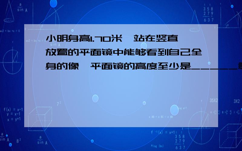 小明身高1.70米,站在竖直放置的平面镜中能够看到自己全身的像,平面镜的高度至少是_____急/.为什么...