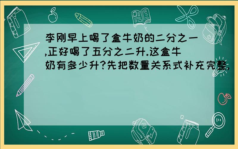 李刚早上喝了盒牛奶的二分之一,正好喝了五分之二升.这盒牛奶有多少升?先把数量关系式补充完整,（）×二分之一=（）