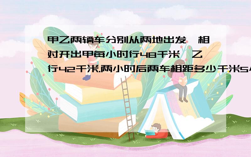 甲乙两辆车分别从两地出发,相对开出甲每小时行48千米,乙行42千米.两小时后两车相距多少千米5小时后呢